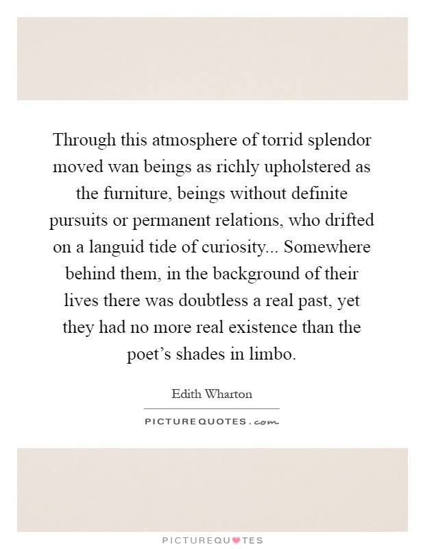 Through this atmosphere of torrid splendor moved wan beings as richly upholstered as the furniture, beings without definite pursuits or permanent relations, who drifted on a languid tide of curiosity... Somewhere behind them, in the background of their lives there was doubtless a real past, yet they had no more real existence than the poet's shades in limbo Picture Quote #1