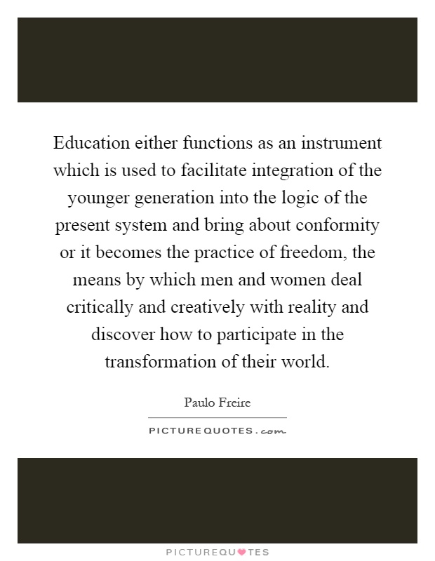 Education either functions as an instrument which is used to facilitate integration of the younger generation into the logic of the present system and bring about conformity or it becomes the practice of freedom, the means by which men and women deal critically and creatively with reality and discover how to participate in the transformation of their world Picture Quote #1