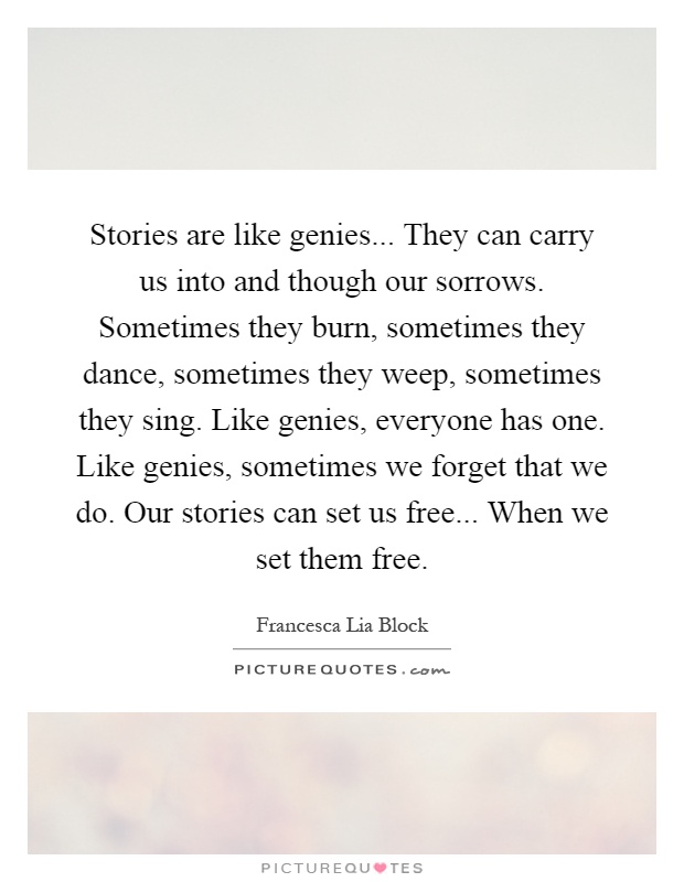 Stories are like genies... They can carry us into and though our sorrows. Sometimes they burn, sometimes they dance, sometimes they weep, sometimes they sing. Like genies, everyone has one. Like genies, sometimes we forget that we do. Our stories can set us free... When we set them free Picture Quote #1