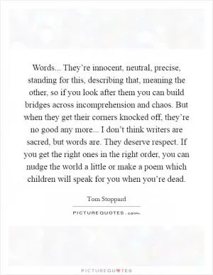 Words... They’re innocent, neutral, precise, standing for this, describing that, meaning the other, so if you look after them you can build bridges across incomprehension and chaos. But when they get their corners knocked off, they’re no good any more... I don’t think writers are sacred, but words are. They deserve respect. If you get the right ones in the right order, you can nudge the world a little or make a poem which children will speak for you when you’re dead Picture Quote #1