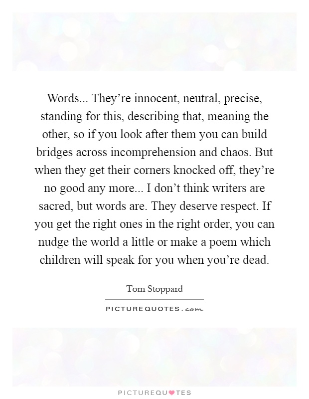 Words... They're innocent, neutral, precise, standing for this, describing that, meaning the other, so if you look after them you can build bridges across incomprehension and chaos. But when they get their corners knocked off, they're no good any more... I don't think writers are sacred, but words are. They deserve respect. If you get the right ones in the right order, you can nudge the world a little or make a poem which children will speak for you when you're dead Picture Quote #1