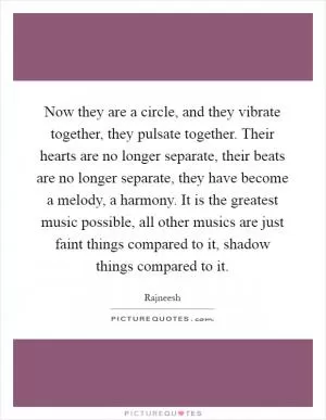 Now they are a circle, and they vibrate together, they pulsate together. Their hearts are no longer separate, their beats are no longer separate, they have become a melody, a harmony. It is the greatest music possible, all other musics are just faint things compared to it, shadow things compared to it Picture Quote #1