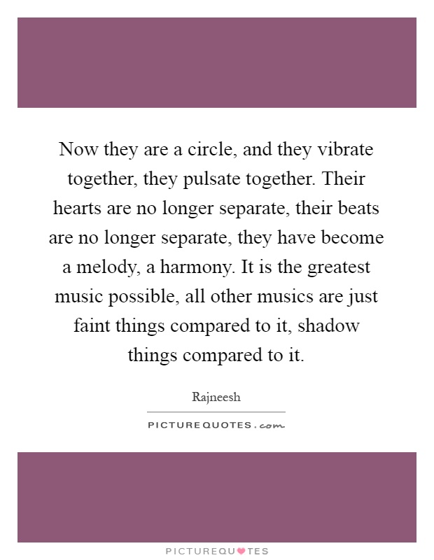 Now they are a circle, and they vibrate together, they pulsate together. Their hearts are no longer separate, their beats are no longer separate, they have become a melody, a harmony. It is the greatest music possible, all other musics are just faint things compared to it, shadow things compared to it Picture Quote #1