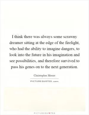 I think there was always some scrawny dreamer sitting at the edge of the firelight, who had the ability to imagine dangers, to look into the future in his imagination and see possibilities, and therefore survived to pass his genes on to the next generation Picture Quote #1