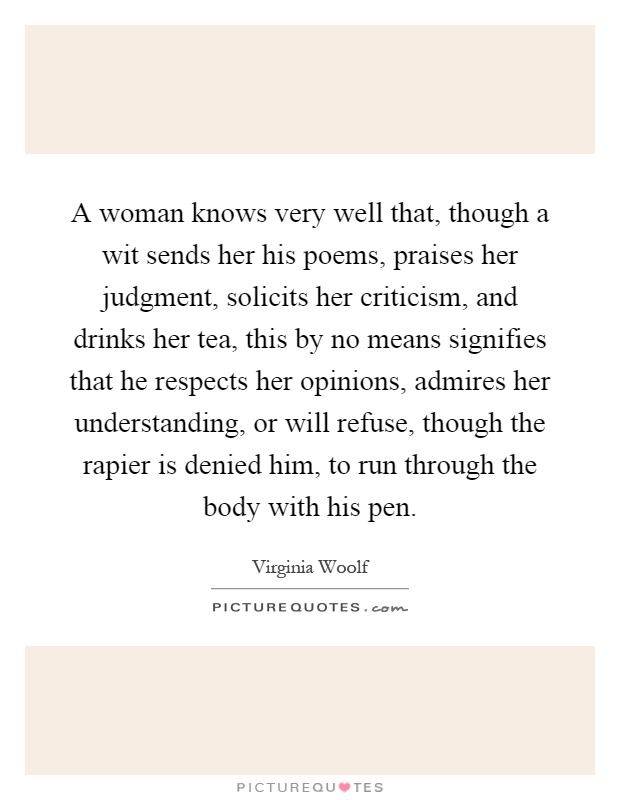 A woman knows very well that, though a wit sends her his poems, praises her judgment, solicits her criticism, and drinks her tea, this by no means signifies that he respects her opinions, admires her understanding, or will refuse, though the rapier is denied him, to run through the body with his pen Picture Quote #1