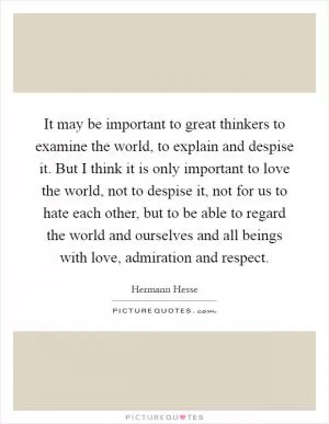 It may be important to great thinkers to examine the world, to explain and despise it. But I think it is only important to love the world, not to despise it, not for us to hate each other, but to be able to regard the world and ourselves and all beings with love, admiration and respect Picture Quote #1