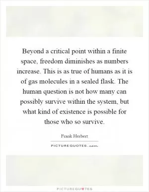 Beyond a critical point within a finite space, freedom diminishes as numbers increase. This is as true of humans as it is of gas molecules in a sealed flask. The human question is not how many can possibly survive within the system, but what kind of existence is possible for those who so survive Picture Quote #1