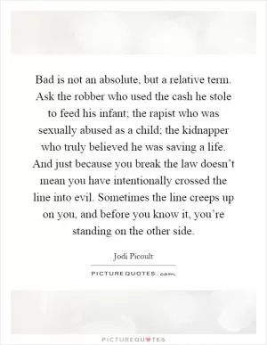 Bad is not an absolute, but a relative term. Ask the robber who used the cash he stole to feed his infant; the rapist who was sexually abused as a child; the kidnapper who truly believed he was saving a life. And just because you break the law doesn’t mean you have intentionally crossed the line into evil. Sometimes the line creeps up on you, and before you know it, you’re standing on the other side Picture Quote #1