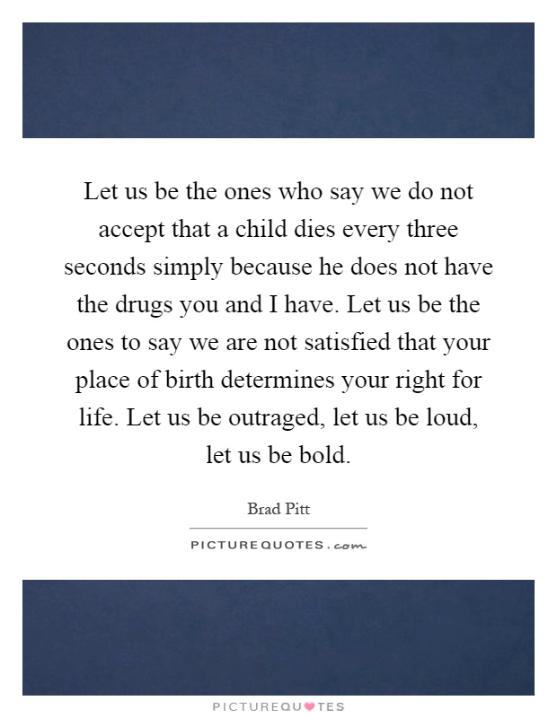 Let us be the ones who say we do not accept that a child dies every three seconds simply because he does not have the drugs you and I have. Let us be the ones to say we are not satisfied that your place of birth determines your right for life. Let us be outraged, let us be loud, let us be bold Picture Quote #1