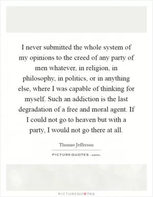 I never submitted the whole system of my opinions to the creed of any party of men whatever, in religion, in philosophy, in politics, or in anything else, where I was capable of thinking for myself. Such an addiction is the last degradation of a free and moral agent. If I could not go to heaven but with a party, I would not go there at all Picture Quote #1