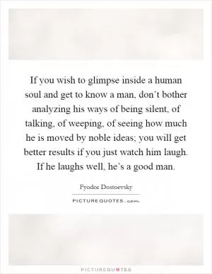 If you wish to glimpse inside a human soul and get to know a man, don’t bother analyzing his ways of being silent, of talking, of weeping, of seeing how much he is moved by noble ideas; you will get better results if you just watch him laugh. If he laughs well, he’s a good man Picture Quote #1