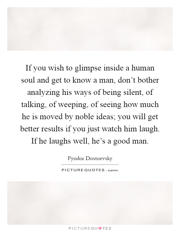 If you wish to glimpse inside a human soul and get to know a man, don't bother analyzing his ways of being silent, of talking, of weeping, of seeing how much he is moved by noble ideas; you will get better results if you just watch him laugh. If he laughs well, he's a good man Picture Quote #1
