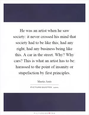 He was an artist when he saw society: it never crossed his mind that society had to be like this; had any right, had any business being like this. A car in the street. Why? Why cars? This is what an artist has to be: harassed to the point of insanity or stupefaction by first principles Picture Quote #1