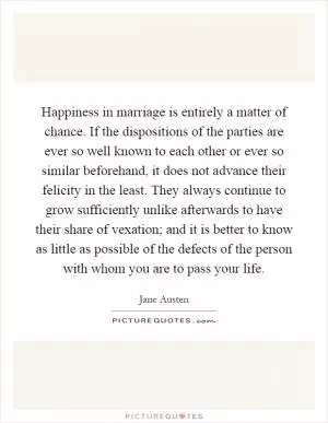 Happiness in marriage is entirely a matter of chance. If the dispositions of the parties are ever so well known to each other or ever so similar beforehand, it does not advance their felicity in the least. They always continue to grow sufficiently unlike afterwards to have their share of vexation; and it is better to know as little as possible of the defects of the person with whom you are to pass your life Picture Quote #1