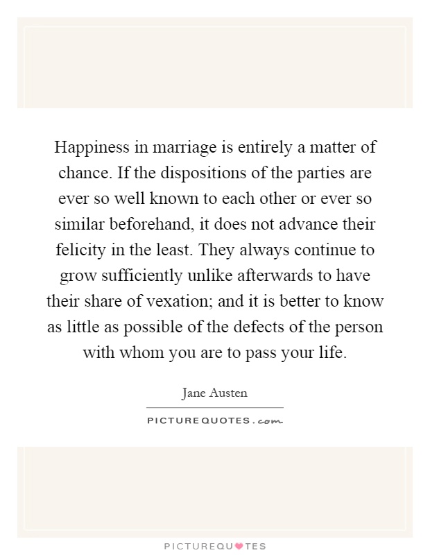 Happiness in marriage is entirely a matter of chance. If the dispositions of the parties are ever so well known to each other or ever so similar beforehand, it does not advance their felicity in the least. They always continue to grow sufficiently unlike afterwards to have their share of vexation; and it is better to know as little as possible of the defects of the person with whom you are to pass your life Picture Quote #1