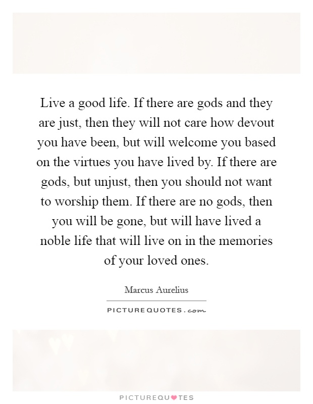 Live a good life. If there are gods and they are just, then they will not care how devout you have been, but will welcome you based on the virtues you have lived by. If there are gods, but unjust, then you should not want to worship them. If there are no gods, then you will be gone, but will have lived a noble life that will live on in the memories of your loved ones Picture Quote #1