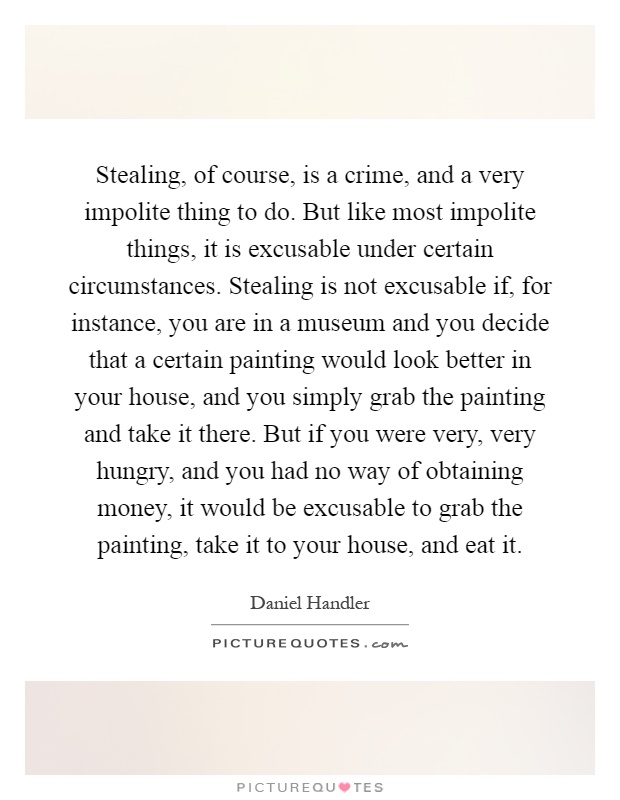 Stealing, of course, is a crime, and a very impolite thing to do. But like most impolite things, it is excusable under certain circumstances. Stealing is not excusable if, for instance, you are in a museum and you decide that a certain painting would look better in your house, and you simply grab the painting and take it there. But if you were very, very hungry, and you had no way of obtaining money, it would be excusable to grab the painting, take it to your house, and eat it Picture Quote #1