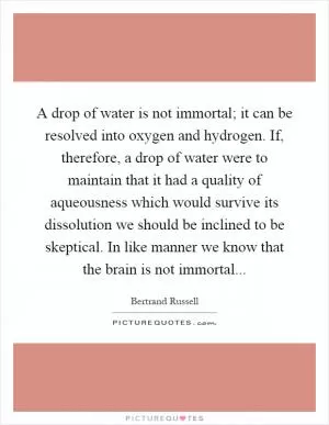 A drop of water is not immortal; it can be resolved into oxygen and hydrogen. If, therefore, a drop of water were to maintain that it had a quality of aqueousness which would survive its dissolution we should be inclined to be skeptical. In like manner we know that the brain is not immortal Picture Quote #1