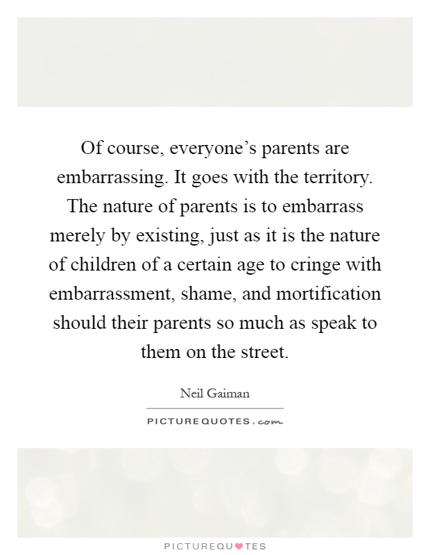 Of course, everyone's parents are embarrassing. It goes with the territory. The nature of parents is to embarrass merely by existing, just as it is the nature of children of a certain age to cringe with embarrassment, shame, and mortification should their parents so much as speak to them on the street Picture Quote #1