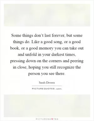 Some things don’t last forever, but some things do. Like a good song, or a good book, or a good memory you can take out and unfold in your darkest times, pressing down on the corners and peering in close, hoping you still recognize the person you see there Picture Quote #1