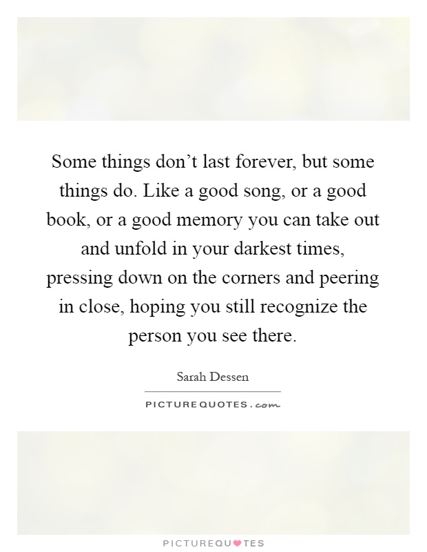 Some things don't last forever, but some things do. Like a good song, or a good book, or a good memory you can take out and unfold in your darkest times, pressing down on the corners and peering in close, hoping you still recognize the person you see there Picture Quote #1