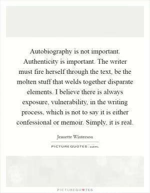 Autobiography is not important. Authenticity is important. The writer must fire herself through the text, be the molten stuff that welds together disparate elements. I believe there is always exposure, vulnerability, in the writing process, which is not to say it is either confessional or memoir. Simply, it is real Picture Quote #1