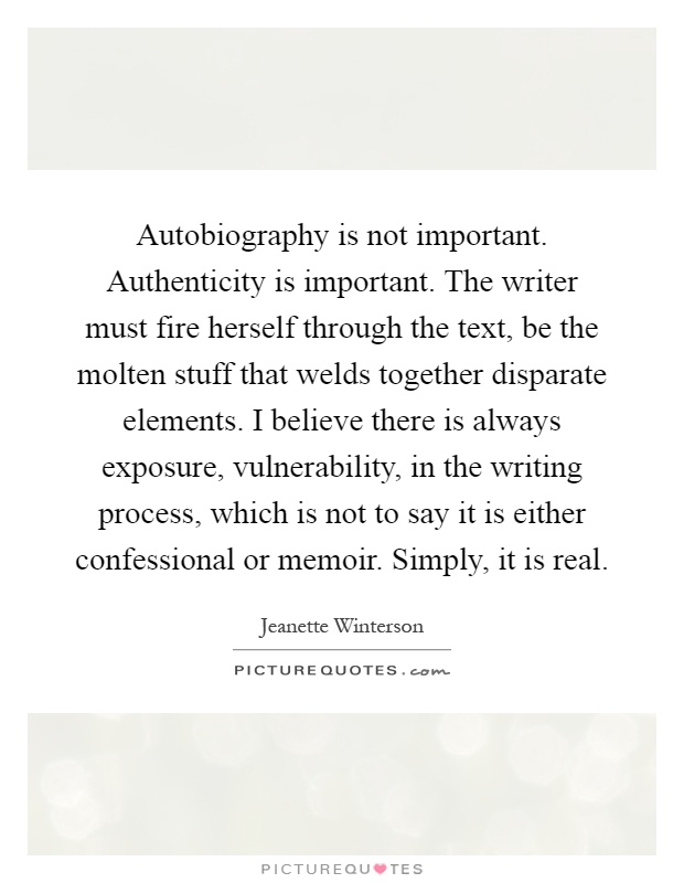 Autobiography is not important. Authenticity is important. The writer must fire herself through the text, be the molten stuff that welds together disparate elements. I believe there is always exposure, vulnerability, in the writing process, which is not to say it is either confessional or memoir. Simply, it is real Picture Quote #1