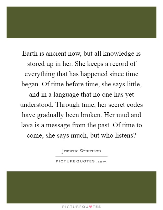 Earth is ancient now, but all knowledge is stored up in her. She keeps a record of everything that has happened since time began. Of time before time, she says little, and in a language that no one has yet understood. Through time, her secret codes have gradually been broken. Her mud and lava is a message from the past. Of time to come, she says much, but who listens? Picture Quote #1