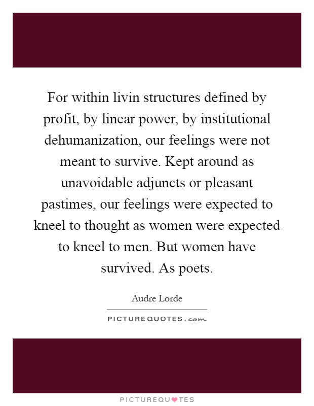 For within livin structures defined by profit, by linear power, by institutional dehumanization, our feelings were not meant to survive. Kept around as unavoidable adjuncts or pleasant pastimes, our feelings were expected to kneel to thought as women were expected to kneel to men. But women have survived. As poets Picture Quote #1