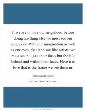 If we are to love our neighbors, before doing anything else we must see our neighbors. With our imagination as well as our eyes, that is to say like artists, we must see not just their faces but the life behind and within their faces. Here it is love that is the frame we see them in Picture Quote #1