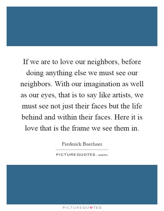If we are to love our neighbors, before doing anything else we must see our neighbors. With our imagination as well as our eyes, that is to say like artists, we must see not just their faces but the life behind and within their faces. Here it is love that is the frame we see them in Picture Quote #1