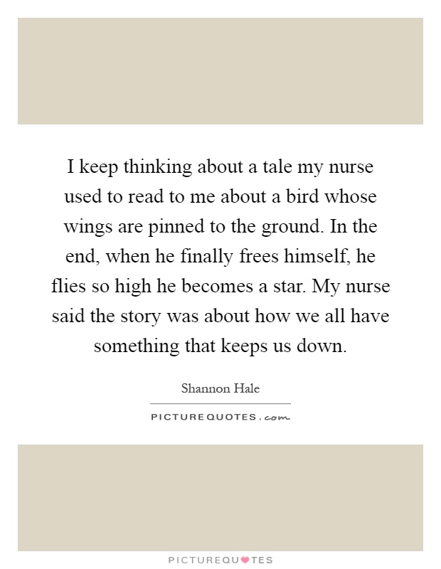 I keep thinking about a tale my nurse used to read to me about a bird whose wings are pinned to the ground. In the end, when he finally frees himself, he flies so high he becomes a star. My nurse said the story was about how we all have something that keeps us down Picture Quote #1