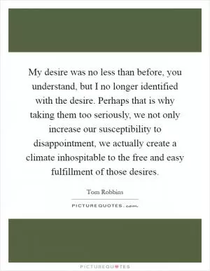 My desire was no less than before, you understand, but I no longer identified with the desire. Perhaps that is why taking them too seriously, we not only increase our susceptibility to disappointment, we actually create a climate inhospitable to the free and easy fulfillment of those desires Picture Quote #1