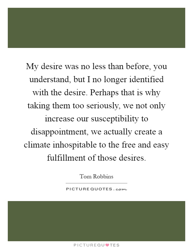My desire was no less than before, you understand, but I no longer identified with the desire. Perhaps that is why taking them too seriously, we not only increase our susceptibility to disappointment, we actually create a climate inhospitable to the free and easy fulfillment of those desires Picture Quote #1