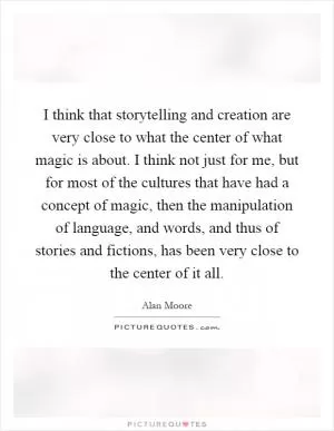 I think that storytelling and creation are very close to what the center of what magic is about. I think not just for me, but for most of the cultures that have had a concept of magic, then the manipulation of language, and words, and thus of stories and fictions, has been very close to the center of it all Picture Quote #1