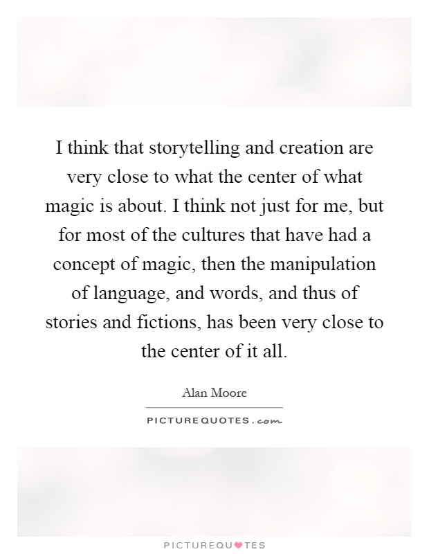 I think that storytelling and creation are very close to what the center of what magic is about. I think not just for me, but for most of the cultures that have had a concept of magic, then the manipulation of language, and words, and thus of stories and fictions, has been very close to the center of it all Picture Quote #1