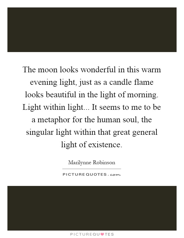 The moon looks wonderful in this warm evening light, just as a candle flame looks beautiful in the light of morning. Light within light... It seems to me to be a metaphor for the human soul, the singular light within that great general light of existence Picture Quote #1
