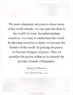 We must relinquish our passive observation of the world outside; we can open the door to the world we want. In understanding ourselves, we come to understand the world. In allowing ourselves to heal, we become the healers of the world. In praying for peace, we become bringers of peace. Thus we actualize the power within us to remedy the psychic wounds of humanity Picture Quote #1