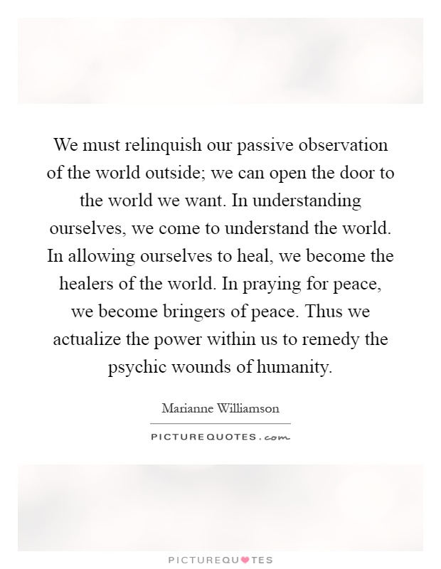 We must relinquish our passive observation of the world outside; we can open the door to the world we want. In understanding ourselves, we come to understand the world. In allowing ourselves to heal, we become the healers of the world. In praying for peace, we become bringers of peace. Thus we actualize the power within us to remedy the psychic wounds of humanity Picture Quote #1