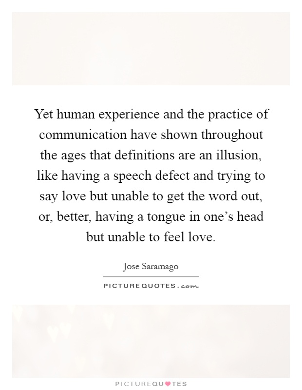 Yet human experience and the practice of communication have shown throughout the ages that definitions are an illusion, like having a speech defect and trying to say love but unable to get the word out, or, better, having a tongue in one's head but unable to feel love Picture Quote #1