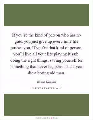 If you’re the kind of person who has no guts, you just give up every time life pushes you. If you’re that kind of person, you’ll live all your life playing it safe, doing the right things, saving yourself for something that never happens. Then, you die a boring old man Picture Quote #1