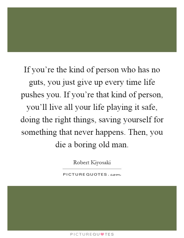 If you're the kind of person who has no guts, you just give up every time life pushes you. If you're that kind of person, you'll live all your life playing it safe, doing the right things, saving yourself for something that never happens. Then, you die a boring old man Picture Quote #1