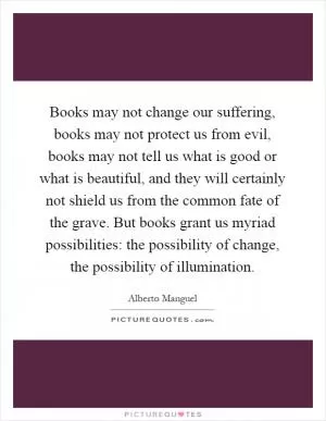 Books may not change our suffering, books may not protect us from evil, books may not tell us what is good or what is beautiful, and they will certainly not shield us from the common fate of the grave. But books grant us myriad possibilities: the possibility of change, the possibility of illumination Picture Quote #1