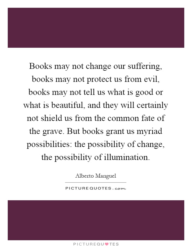 Books may not change our suffering, books may not protect us from evil, books may not tell us what is good or what is beautiful, and they will certainly not shield us from the common fate of the grave. But books grant us myriad possibilities: the possibility of change, the possibility of illumination Picture Quote #1