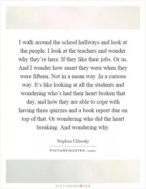 I walk around the school hallways and look at the people. I look at the teachers and wonder why they’re here. If they like their jobs. Or us. And I wonder how smart they were when they were fifteen. Not in a mean way. In a curious way. It’s like looking at all the students and wondering who’s had their heart broken that day, and how they are able to cope with having three quizzes and a book report due on top of that. Or wondering who did the heart breaking. And wondering why Picture Quote #1