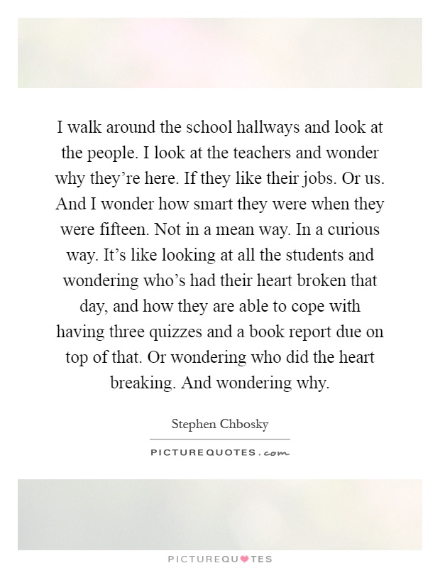 I walk around the school hallways and look at the people. I look at the teachers and wonder why they're here. If they like their jobs. Or us. And I wonder how smart they were when they were fifteen. Not in a mean way. In a curious way. It's like looking at all the students and wondering who's had their heart broken that day, and how they are able to cope with having three quizzes and a book report due on top of that. Or wondering who did the heart breaking. And wondering why Picture Quote #1