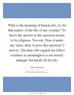 What is the meaning of human life, or, for that matter, of the life of any creature? To know the answer to this question means to be religious. You ask: Does it make any sense, then, to pose this question? I answer: The man who regards his fellow creatures as meaningless is not merely unhappy but hardly fit for life Picture Quote #1