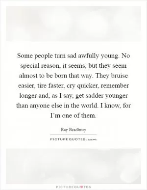 Some people turn sad awfully young. No special reason, it seems, but they seem almost to be born that way. They bruise easier, tire faster, cry quicker, remember longer and, as I say, get sadder younger than anyone else in the world. I know, for I’m one of them Picture Quote #1