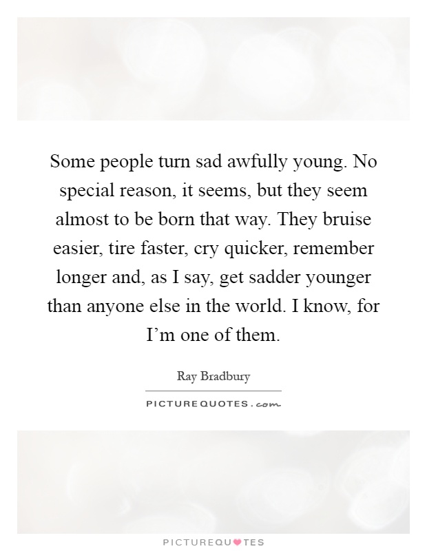 Some people turn sad awfully young. No special reason, it seems, but they seem almost to be born that way. They bruise easier, tire faster, cry quicker, remember longer and, as I say, get sadder younger than anyone else in the world. I know, for I'm one of them Picture Quote #1