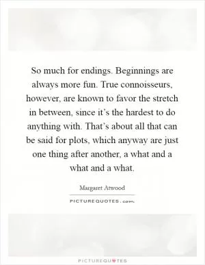 So much for endings. Beginnings are always more fun. True connoisseurs, however, are known to favor the stretch in between, since it’s the hardest to do anything with. That’s about all that can be said for plots, which anyway are just one thing after another, a what and a what and a what Picture Quote #1